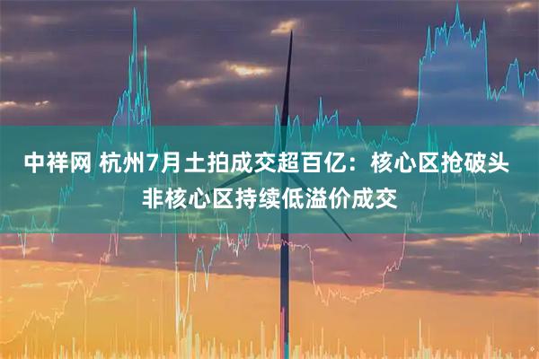 中祥网 杭州7月土拍成交超百亿：核心区抢破头 非核心区持续低溢价成交