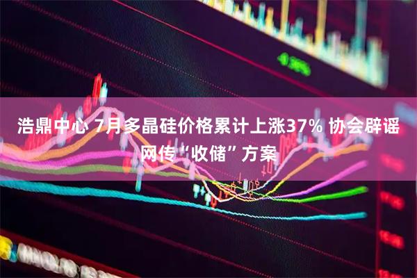 浩鼎中心 7月多晶硅价格累计上涨37% 协会辟谣网传“收储”方案