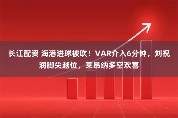 长江配资 海港进球被吹!VAR介入6分钟,刘祝润脚尖越位,莱昂纳多空欢喜