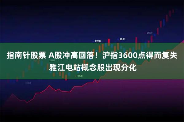 指南针股票 A股冲高回落！沪指3600点得而复失 雅江电站概念股出现分化