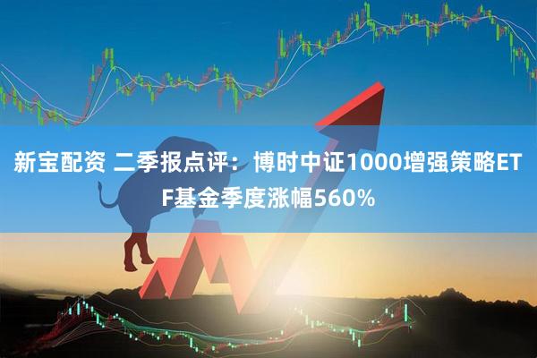 新宝配资 二季报点评：博时中证1000增强策略ETF基金季度涨幅560%