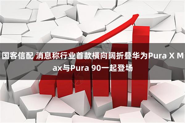 国客信配 消息称行业首款横向阔折叠华为Pura X Max与Pura 90一起登场