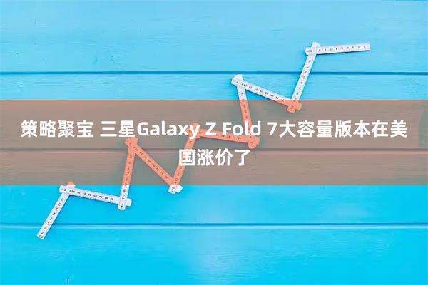 策略聚宝 三星Galaxy Z Fold 7大容量版本在美国涨价了